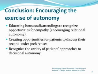 Conclusion: Encouraging the
exercise of autonomy
 Educating housestaff/attendings to recognize
  opportunities for empathy (encouraging relational
  autonomy)
 Creating opportunities for patients to discuss their
  second-order preferences
 Recognize the variety of patients’ approaches to
  decisional autonomy



                               Encouraging Patient Autonomy From Theory to
                               Practice: Z. Berger, Berman Seminar, 2/27/2012
                                                                                32
 