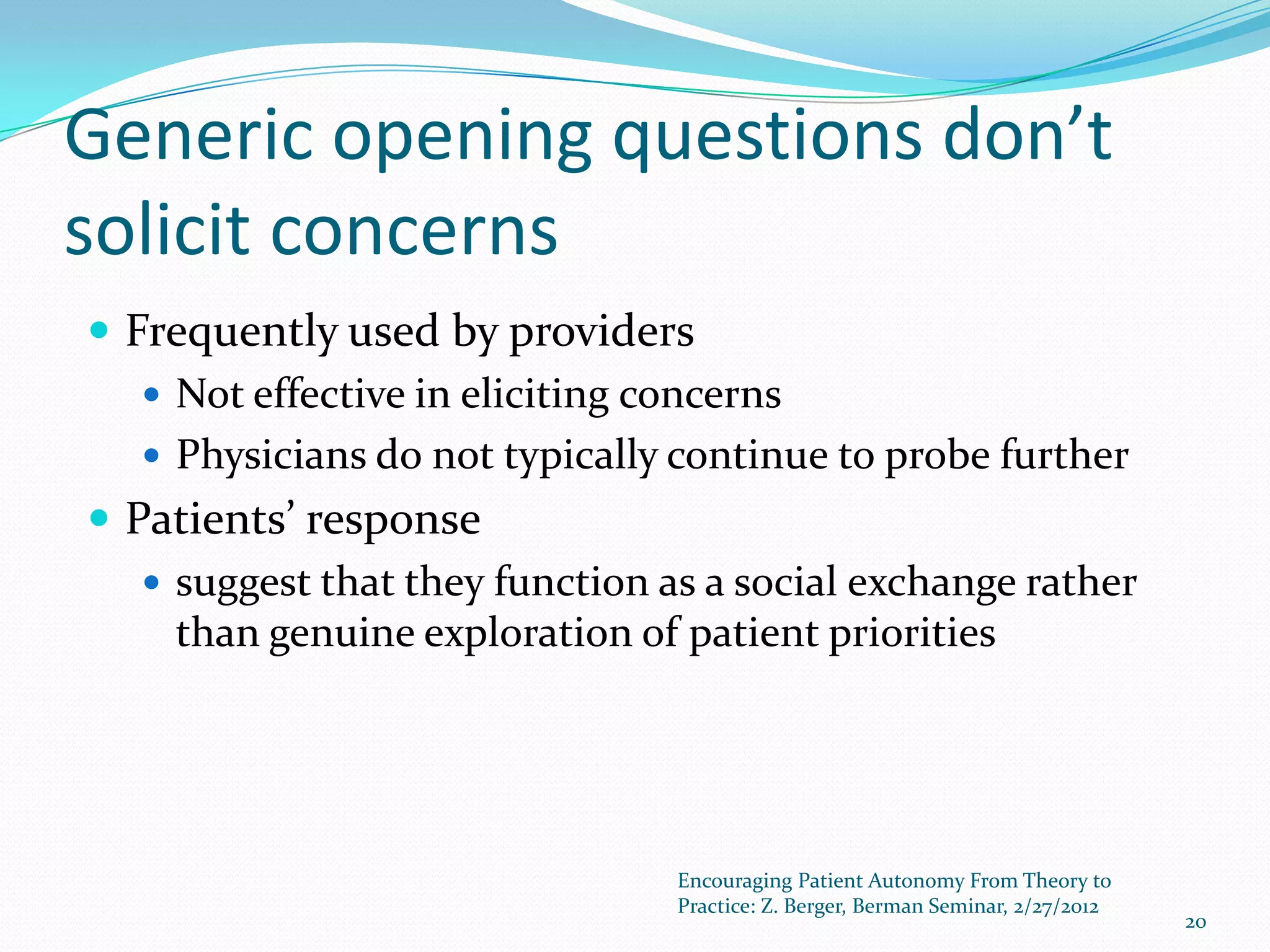 Generic opening questions don’t
solicit concerns
 Frequently used by providers
    Not effective in eliciting concerns
    Physicians do not typically continue to probe further
 Patients’ response
    suggest that they function as a social exchange rather
     than genuine exploration of patient priorities




                                 Encouraging Patient Autonomy From Theory to
                                 Practice: Z. Berger, Berman Seminar, 2/27/2012
                                                                                  20
 
