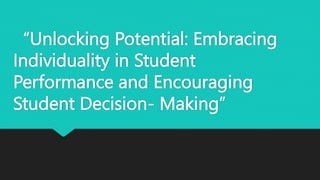 “Unlocking Potential: Embracing
Individuality in Student
Performance and Encouraging
Student Decision- Making”
 