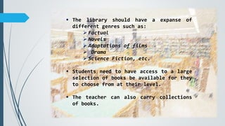  The library should have a expanse of
different genres such as:
 Factual
 Novels
 Adaptations of films
 Drama
 Science Fiction, etc.
 Students need to have access to a large
selection of books be available for they
to choose from at their level.
 The teacher can also carry collections
of books.
 