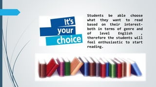 Students be able choose
what they want to read
based on their interest-
both in terms of genre and
of level English ,
therefore the students will
feel enthusiastic to start
reading.
 