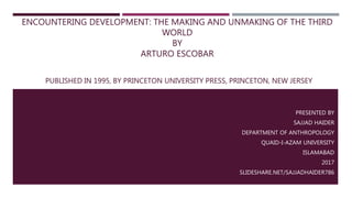 ENCOUNTERING DEVELOPMENT: THE MAKING AND UNMAKING OF THE THIRD
WORLD
BY
ARTURO ESCOBAR
PUBLISHED IN 1995, BY PRINCETON UNIVERSITY PRESS, PRINCETON, NEW JERSEY
PRESENTED BY
SAJJAD HAIDER
DEPARTMENT OF ANTHROPOLOGY
QUAID-I-AZAM UNIVERSITY
ISLAMABAD
2017
SLIDESHARE.NET/SAJJADHAIDER786
 