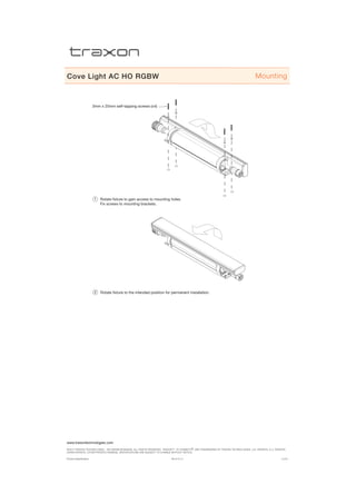www.traxontechnologies.com
©2015 traxon technologies - AN OSRAM Business. all rights reserved. traxon™, tx connect®, are trademarks of traxon technologies. u.s. patents, e.u. patents,
japan patents, other patents pending. specifications are subject to change without notice.
Product Specification 05/15 V1.4 4 of 6
Cove Light AC HO RGBW
3mm x 25mm self-tapping screws (x4)
Rotate fixture to gain access to mounting holes.
Fix screws to mounting brackets.
1
Rotate fixture to the intended position for permanent installation.2
Mounting
 