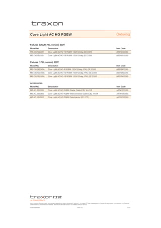 ©2015 traxon technologies - AN OSRAM Business. all rights reserved. traxon™, tx connect®, are trademarks of traxon technologies. u.s. patents, e.u. patents,
japan patents, other patents pending. specifications are subject to change without notice.
Product Specification 05/15 V1.4 6 of 6
Cove Light AC HO RGBW
Fixtures (MULTI-PXL version) 230V
Model No. Description Item Code
MB.CW.1223001 Cove Light AC HO-12 RGBW 120X120deg (CE 230V) AB316490055
MB.CW.1823001 Cove Light AC HO-18 RGBW 120X120deg (CE 230V) AB316500055
Fixtures (1PXL version) 230V
Model No. Description Item Code
MB.CW.062300A Cove Light AC HO-6 RGBW 120X120deg 1PXL (CE 230V) AB316410055
MB.CW.122300A Cove Light AC HO-12 RGBW 120X120deg 1PXL (CE 230V) AB316420055
MB.CW.182300A Cove Light AC HO-18 RGBW 120X120deg 1PXL (CE 230V) AB316430055
Accessories
Model No. Description Item Code
MB.AC.2000200 Cove Light AC HO RGBW Starter Cable (CE), 3m/10ft AA741570055
MB.AC.2000400 Cove Light AC HO RGBW Interconnection Cable (CE), 1m/3ft AA741590055
MB.AC.2000600 Cove Light AC HO RGBW Data Injector (CE / ETL) AA736750055
Ordering
 