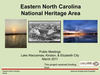 Eastern North CarolinaNational Heritage Area Public Meetings Lake Waccamaw, Kinston, & Elizabeth City March 2011 This project received funding from Eastern North Carolina                  National Heritage Area Feasibility Study 
