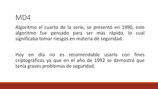 MD4
Algoritmo el cuarto de la serie, se presentó en 1990, este
algoritmo fue pensado para ser más rápido, lo cual
significaba tomar riesgos en materia de seguridad.
Hoy en día no es recomendable usarlo con fines
criptográficos ya que en el año de 1992 se demostró que
tenía graves problemas de seguridad.
 