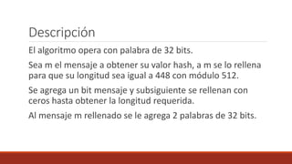 Descripción
El algoritmo opera con palabra de 32 bits.
Sea m el mensaje a obtener su valor hash, a m se lo rellena
para que su longitud sea igual a 448 con módulo 512.
Se agrega un bit mensaje y subsiguiente se rellenan con
ceros hasta obtener la longitud requerida.
Al mensaje m rellenado se le agrega 2 palabras de 32 bits.
 