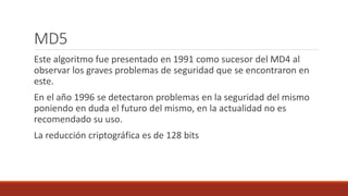 MD5
Este algoritmo fue presentado en 1991 como sucesor del MD4 al
observar los graves problemas de seguridad que se encontraron en
este.
En el año 1996 se detectaron problemas en la seguridad del mismo
poniendo en duda el futuro del mismo, en la actualidad no es
recomendado su uso.
La reducción criptográfica es de 128 bits
 