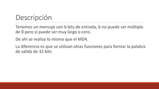Descripción
Tenemos un mensaje con b bits de entrada, b no puede ser múltiplo
de 8 pero si puede ser muy largo o cero.
De ahí se realiza lo mismo que el MD4.
La diferencia es que se utilizan otras funciones para formar la palabra
de salida de 32 bits
 