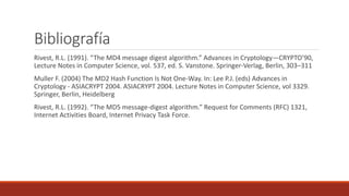 Bibliografía
Rivest, R.L. (1991). “The MD4 message digest algorithm.” Advances in Cryptology—CRYPTO’90,
Lecture Notes in Computer Science, vol. 537, ed. S. Vanstone. Springer-Verlag, Berlin, 303–311
Muller F. (2004) The MD2 Hash Function Is Not One-Way. In: Lee P.J. (eds) Advances in
Cryptology - ASIACRYPT 2004. ASIACRYPT 2004. Lecture Notes in Computer Science, vol 3329.
Springer, Berlin, Heidelberg
Rivest, R.L. (1992). “The MD5 message-digest algorithm.” Request for Comments (RFC) 1321,
Internet Activities Board, Internet Privacy Task Force.
 