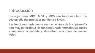 Introducción
Los algoritmos MD2, MD4 y MD5 son funciones hash de
criptografía desarrollados por Ronald Rivers.
Las funciones hash que se usan en el área de la criptografía
son muy parecidas a las funciones hash normales las cuales
comprimen la entrada y devuelven una clave de menor
valor.
 