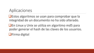 Aplicaciones
Estos algoritmos se usan para comprobar que la
integridad de un documento no ha sido alterado.
En Linux y Unix se utiliza en algoritmo md5 para
poder generar el hash de las claves de los usuarios.
Firma digital
 