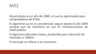 MD2
Desarrollada en el año de 1989, el cual es optimizado para
computadoras de 8 bits.
El algoritmo ya no es considerado seguro desde el año 2004
aunque aun de mantiene en uso en infraestructuras de
clave publica.
El algoritmo devuelve claves, producidas por reducción de
mensajes a 128bits
El mensaje se rellena si es necesario.
 