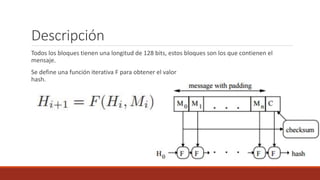 Descripción
Todos los bloques tienen una longitud de 128 bits, estos bloques son los que contienen el
mensaje.
Se define una función iterativa F para obtener el valor
hash.
 