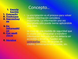 1. Encrip
                    Concepto..
       tación
1. Concepto
2. Ventajas
                • La encriptación es el proceso para volver
3. Desventaj      ilegible información considera
   as             importante. La información una vez
                  encriptada sólo puede leerse aplicándole
4. En             una clave.
   informáti
   ca             Se trata de una medida de seguridad que
5. Con esat       es usada para almacenar o transferir
   clave          información delicada que no debería ser
6. técnica
                  accesible a terceros. Pueden ser
                  contraseñas, nros. de tarjetas de
                  crédito, conversaciones privadas, etc.
 