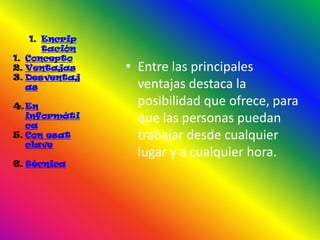 1. Encrip
       tación
1. Concepto
2. Ventajas     • Entre las principales
3. Desventaj
   as             ventajas destaca la
4. En             posibilidad que ofrece, para
   informáti
   ca
                  que las personas puedan
5. Con esat       trabajar desde cualquier
   clave
                  lugar y a cualquier hora.
6. técnica
 