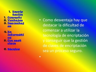 1. Encrip
       tación
1. Concepto
2. Ventajas     • Como desventaja hay que
3. Desventaj
   as             destacar la dificultad de
4. En             comenzar a utilizar la
   informáti
   ca
                  tecnología de encriptación
5. Con esat       y conseguir que la gestión
   clave
                  de claves de encriptación
6. técnica
                  sea un proceso seguro.
                •
 