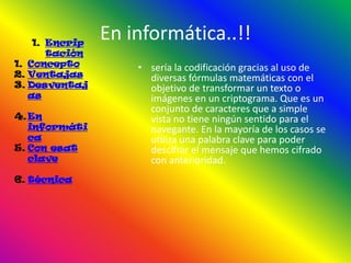 1. Encrip
                En informática..!!
       tación
1. Concepto         • sería la codificación gracias al uso de
2. Ventajas           diversas fórmulas matemáticas con el
3. Desventaj          objetivo de transformar un texto o
   as                 imágenes en un criptograma. Que es un
                      conjunto de caracteres que a simple
4. En                 vista no tiene ningún sentido para el
   informáti          navegante. En la mayoría de los casos se
   ca                 utiliza una palabra clave para poder
5. Con esat           descifrar el mensaje que hemos cifrado
   clave              con anterioridad.
6. técnica
 
