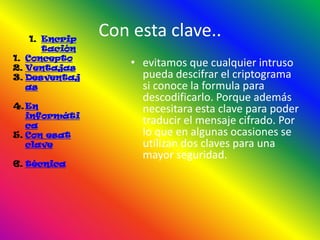 1. Encrip
                Con esta clave..
       tación
1. Concepto
2. Ventajas
                    • evitamos que cualquier intruso
3. Desventaj          pueda descifrar el criptograma
   as                 si conoce la formula para
                      descodificarlo. Porque además
4. En                 necesitara esta clave para poder
   informáti
   ca
                      traducir el mensaje cifrado. Por
5. Con esat           lo que en algunas ocasiones se
   clave              utilizan dos claves para una
                      mayor seguridad.
6. técnica
 
