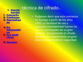 1. Encrip
                técnica de cifrado..
       tación
1. Concepto
2. Ventajas          • Podemos decir que esta comienza
3. Desventaj           en Europa a partir de los años
   as                  1920, su facilidad de uso y
4. En                  supuesta inviolabilidad fueron las
   informáti           razones principales de su gran
   ca
5. Con esat
                       difusión. Actualmente el cifrado
   clave               de datos ha experimento un gran
                       desarrollo ganando en seguridad.
6. técnica
 