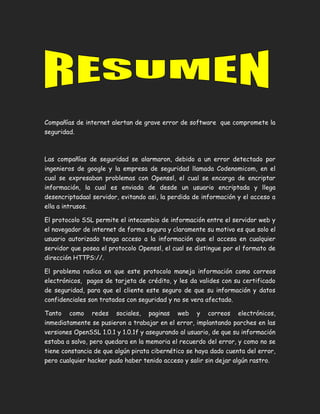 Compañías de internet alertan de grave error de software que compromete la
seguridad.
Las compañías de seguridad se alarmaron, debido a un error detectado por
ingenieros de google y la empresa de seguridad llamada Codenomicom, en el
cual se expresaban problemas con Openssl, el cual se encarga de encriptar
información, la cual es enviada de desde un usuario encriptada y llega
desencriptadaal servidor, evitando asi, la perdida de información y el acceso a
ella a intrusos.
El protocolo SSL permite el intecambio de información entre el servidor web y
el navegador de internet de forma segura y claramente su motivo es que solo el
usuario autorizado tenga acceso a la información que el accesa en cualquier
servidor que posea el protocolo Openssl, el cual se distingue por el formato de
dirección HTTPS://.
El problema radica en que este protocolo maneja información como correos
electrónicos, pagos de tarjeta de crédito, y les da valides con su certificado
de seguridad, para que el cliente este seguro de que su información y datos
confidenciales son tratados con seguridad y no se vera afectado.
Tanto como redes sociales, paginas web y correos electrónicos,
inmediatamente se pusieron a trabajar en el error, implantando parches en las
versiones OpenSSL 1.0.1 y 1.0.1f y asegurando al usuario, de que su información
estaba a salvo, pero quedara en la memoria el recuerdo del error, y como no se
tiene constancia de que algún pirata cibernético se haya dado cuenta del error,
pero cualquier hacker pudo haber tenido acceso y salir sin dejar algún rastro.
 