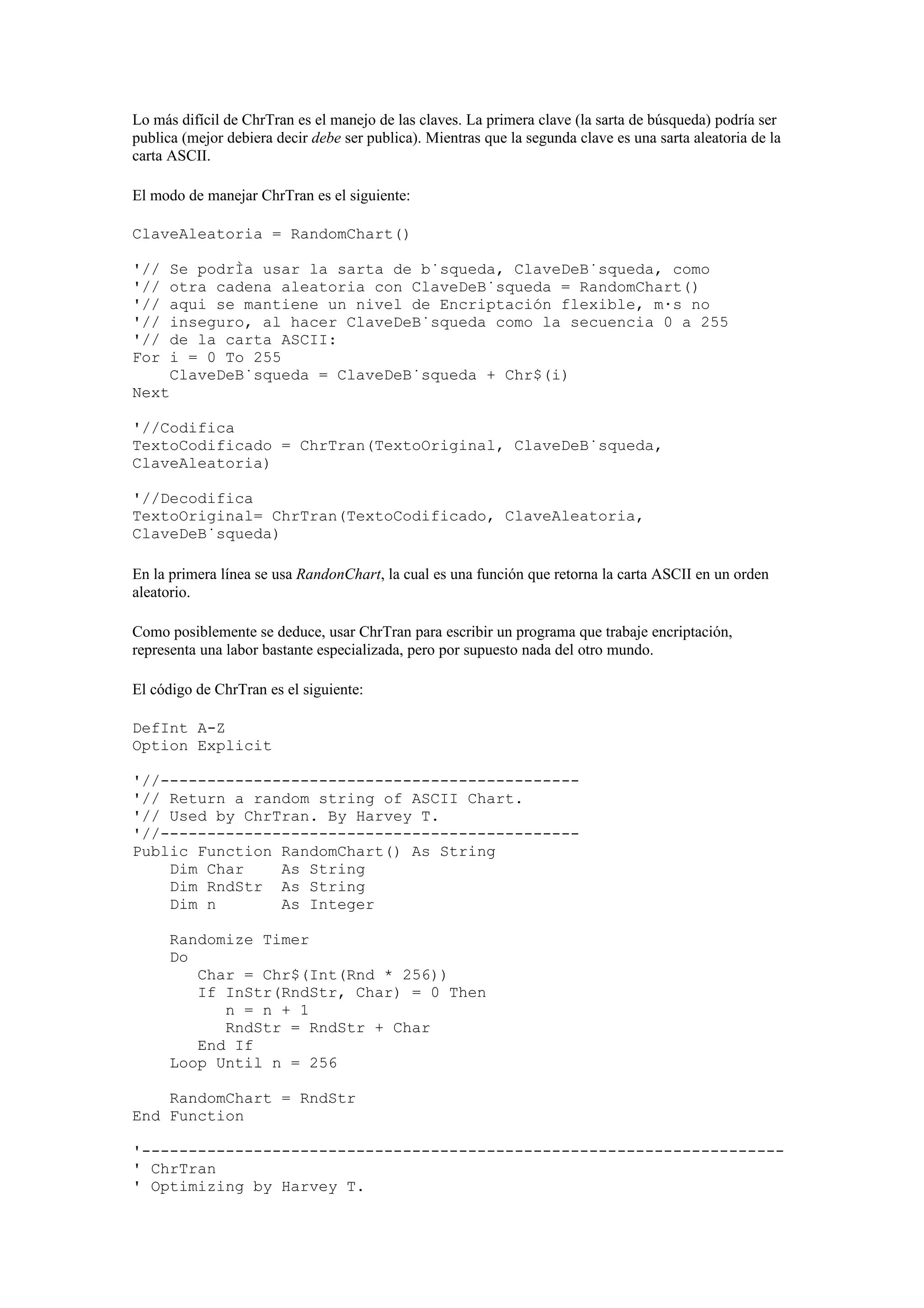 Lo más difícil de ChrTran es el manejo de las claves. La primera clave (la sarta de búsqueda) podría ser
publica (mejor debiera decir debe ser publica). Mientras que la segunda clave es una sarta aleatoria de la
carta ASCII.

El modo de manejar ChrTran es el siguiente:

ClaveAleatoria = RandomChart()

'//   Se podría usar la sarta de búsqueda, ClaveDeBúsqueda, como
'//   otra cadena aleatoria con ClaveDeBúsqueda = RandomChart()
'//   aqui se mantiene un nivel de Encriptación flexible, más no
'//   inseguro, al hacer ClaveDeBúsqueda como la secuencia 0 a 255
'//   de la carta ASCII:
For   i = 0 To 255
      ClaveDeBúsqueda = ClaveDeBúsqueda + Chr$(i)
Next

'//Codifica
TextoCodificado = ChrTran(TextoOriginal, ClaveDeBúsqueda,
ClaveAleatoria)

'//Decodifica
TextoOriginal= ChrTran(TextoCodificado, ClaveAleatoria,
ClaveDeBúsqueda)

En la primera línea se usa RandonChart, la cual es una función que retorna la carta ASCII en un orden
aleatorio.

Como posiblemente se deduce, usar ChrTran para escribir un programa que trabaje encriptación,
representa una labor bastante especializada, pero por supuesto nada del otro mundo.

El código de ChrTran es el siguiente:

DefInt A-Z
Option Explicit

'//---------------------------------------------
'// Return a random string of ASCII Chart.
'// Used by ChrTran. By Harvey T.
'//---------------------------------------------
Public Function RandomChart() As String
    Dim Char    As String
    Dim RndStr As String
    Dim n       As Integer

      Randomize Timer
      Do
         Char = Chr$(Int(Rnd * 256))
         If InStr(RndStr, Char) = 0 Then
            n = n + 1
            RndStr = RndStr + Char
         End If
      Loop Until n = 256

    RandomChart = RndStr
End Function

'---------------------------------------------------------------------
' ChrTran
' Optimizing by Harvey T.
 
