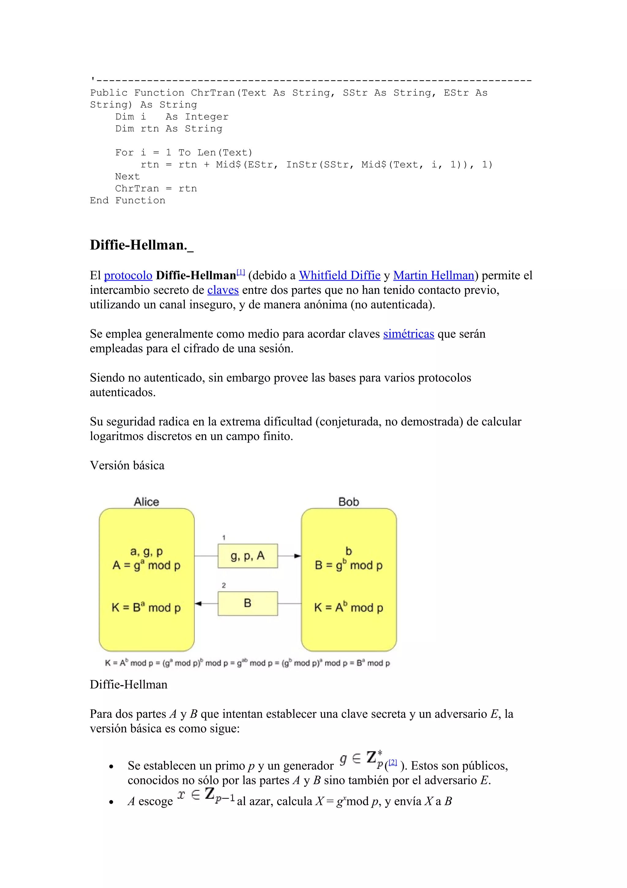 '---------------------------------------------------------------------
Public Function ChrTran(Text As String, SStr As String, EStr As
String) As String
    Dim i   As Integer
    Dim rtn As String

    For i = 1 To Len(Text)
         rtn = rtn + Mid$(EStr, InStr(SStr, Mid$(Text, i, 1)), 1)
    Next
    ChrTran = rtn
End Function



Diffie-Hellman._

El protocolo Diffie-Hellman[1] (debido a Whitfield Diffie y Martin Hellman) permite el
intercambio secreto de claves entre dos partes que no han tenido contacto previo,
utilizando un canal inseguro, y de manera anónima (no autenticada).

Se emplea generalmente como medio para acordar claves simétricas que serán
empleadas para el cifrado de una sesión.

Siendo no autenticado, sin embargo provee las bases para varios protocolos
autenticados.

Su seguridad radica en la extrema dificultad (conjeturada, no demostrada) de calcular
logaritmos discretos en un campo finito.

Versión básica




Diffie-Hellman

Para dos partes A y B que intentan establecer una clave secreta y un adversario E, la
versión básica es como sigue:

   •   Se establecen un primo p y un generador           ([2] ). Estos son públicos,
       conocidos no sólo por las partes A y B sino también por el adversario E.
   •   A escoge              al azar, calcula X = gxmod p, y envía X a B
 