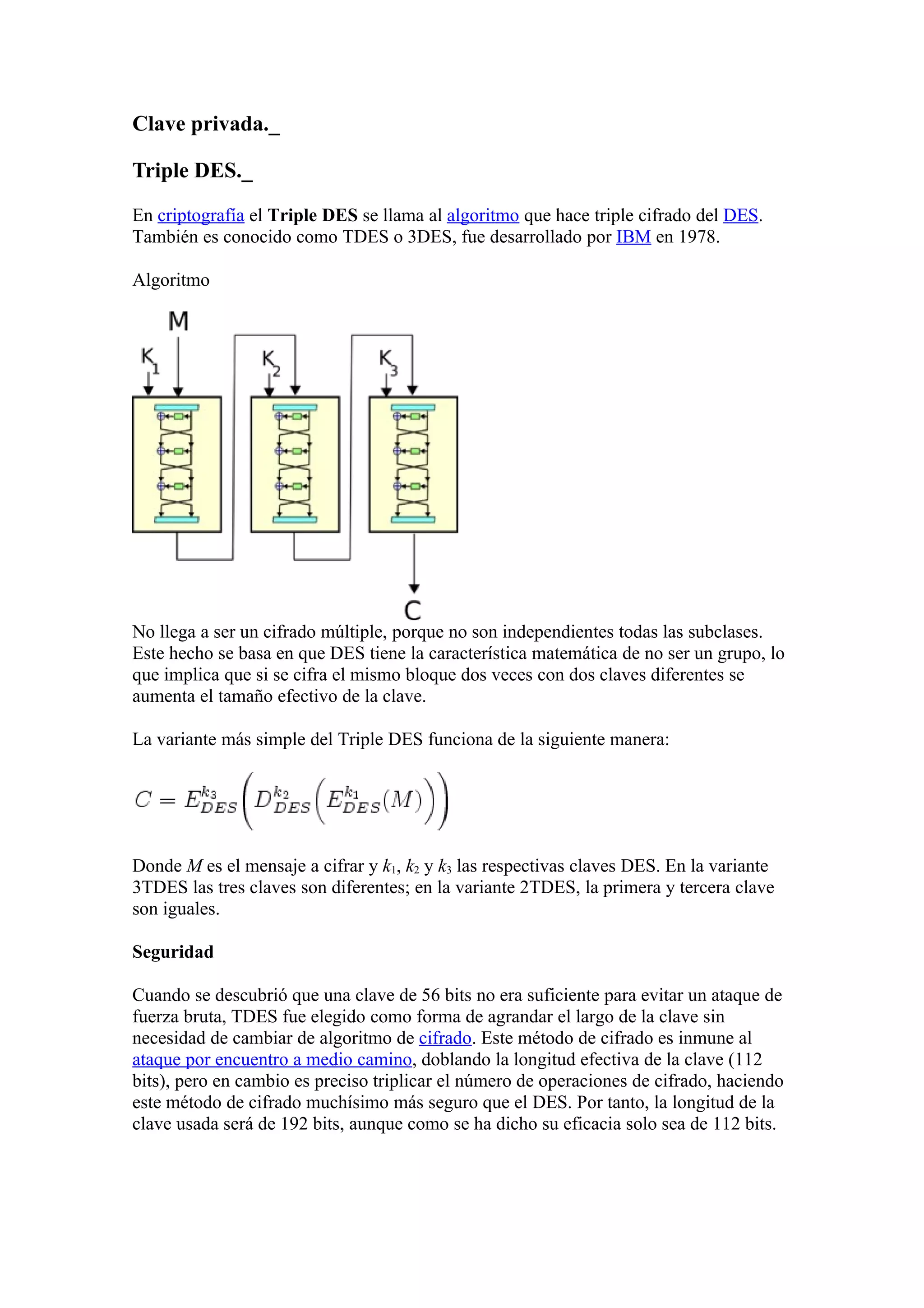 Clave privada._

Triple DES._

En criptografía el Triple DES se llama al algoritmo que hace triple cifrado del DES.
También es conocido como TDES o 3DES, fue desarrollado por IBM en 1978.

Algoritmo




No llega a ser un cifrado múltiple, porque no son independientes todas las subclases.
Este hecho se basa en que DES tiene la característica matemática de no ser un grupo, lo
que implica que si se cifra el mismo bloque dos veces con dos claves diferentes se
aumenta el tamaño efectivo de la clave.

La variante más simple del Triple DES funciona de la siguiente manera:




Donde M es el mensaje a cifrar y k1, k2 y k3 las respectivas claves DES. En la variante
3TDES las tres claves son diferentes; en la variante 2TDES, la primera y tercera clave
son iguales.

Seguridad

Cuando se descubrió que una clave de 56 bits no era suficiente para evitar un ataque de
fuerza bruta, TDES fue elegido como forma de agrandar el largo de la clave sin
necesidad de cambiar de algoritmo de cifrado. Este método de cifrado es inmune al
ataque por encuentro a medio camino, doblando la longitud efectiva de la clave (112
bits), pero en cambio es preciso triplicar el número de operaciones de cifrado, haciendo
este método de cifrado muchísimo más seguro que el DES. Por tanto, la longitud de la
clave usada será de 192 bits, aunque como se ha dicho su eficacia solo sea de 112 bits.
 