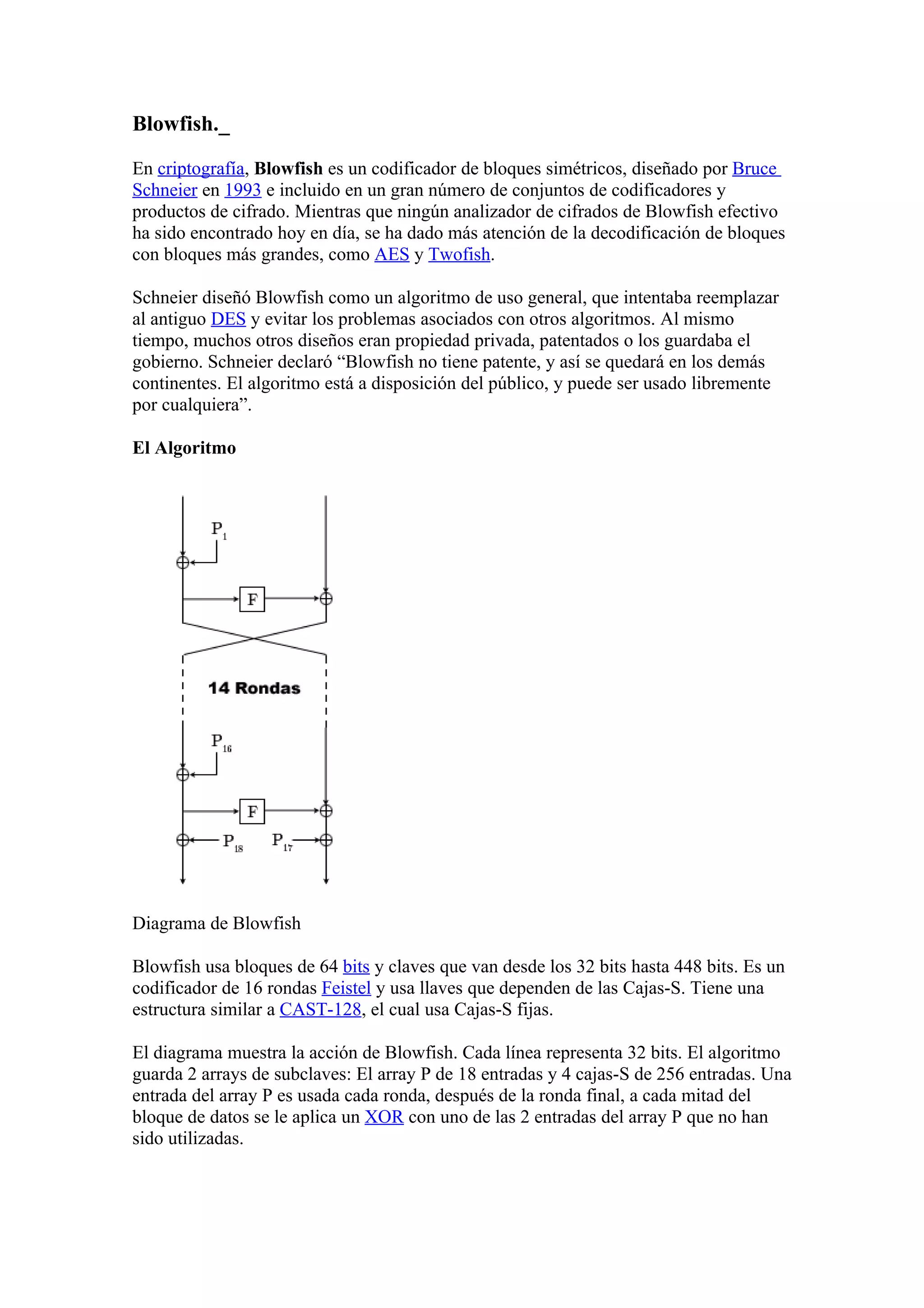 Blowfish._

En criptografía, Blowfish es un codificador de bloques simétricos, diseñado por Bruce
Schneier en 1993 e incluido en un gran número de conjuntos de codificadores y
productos de cifrado. Mientras que ningún analizador de cifrados de Blowfish efectivo
ha sido encontrado hoy en día, se ha dado más atención de la decodificación de bloques
con bloques más grandes, como AES y Twofish.

Schneier diseñó Blowfish como un algoritmo de uso general, que intentaba reemplazar
al antiguo DES y evitar los problemas asociados con otros algoritmos. Al mismo
tiempo, muchos otros diseños eran propiedad privada, patentados o los guardaba el
gobierno. Schneier declaró “Blowfish no tiene patente, y así se quedará en los demás
continentes. El algoritmo está a disposición del público, y puede ser usado libremente
por cualquiera”.

El Algoritmo




Diagrama de Blowfish

Blowfish usa bloques de 64 bits y claves que van desde los 32 bits hasta 448 bits. Es un
codificador de 16 rondas Feistel y usa llaves que dependen de las Cajas-S. Tiene una
estructura similar a CAST-128, el cual usa Cajas-S fijas.

El diagrama muestra la acción de Blowfish. Cada línea representa 32 bits. El algoritmo
guarda 2 arrays de subclaves: El array P de 18 entradas y 4 cajas-S de 256 entradas. Una
entrada del array P es usada cada ronda, después de la ronda final, a cada mitad del
bloque de datos se le aplica un XOR con uno de las 2 entradas del array P que no han
sido utilizadas.
 