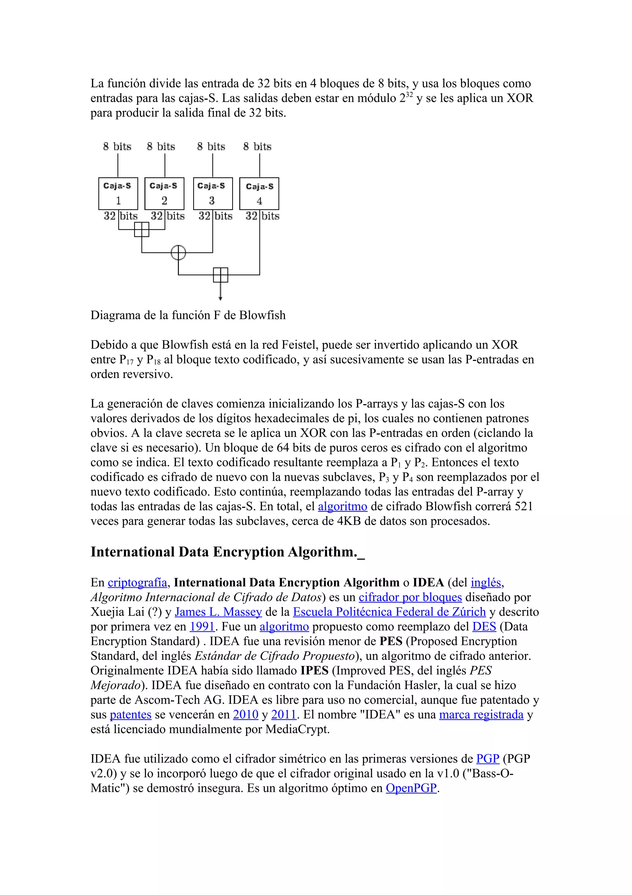 La función divide las entrada de 32 bits en 4 bloques de 8 bits, y usa los bloques como
entradas para las cajas-S. Las salidas deben estar en módulo 232 y se les aplica un XOR
para producir la salida final de 32 bits.




Diagrama de la función F de Blowfish

Debido a que Blowfish está en la red Feistel, puede ser invertido aplicando un XOR
entre P17 y P18 al bloque texto codificado, y así sucesivamente se usan las P-entradas en
orden reversivo.

La generación de claves comienza inicializando los P-arrays y las cajas-S con los
valores derivados de los dígitos hexadecimales de pi, los cuales no contienen patrones
obvios. A la clave secreta se le aplica un XOR con las P-entradas en orden (ciclando la
clave si es necesario). Un bloque de 64 bits de puros ceros es cifrado con el algoritmo
como se indica. El texto codificado resultante reemplaza a P1 y P2. Entonces el texto
codificado es cifrado de nuevo con la nuevas subclaves, P3 y P4 son reemplazados por el
nuevo texto codificado. Esto continúa, reemplazando todas las entradas del P-array y
todas las entradas de las cajas-S. En total, el algoritmo de cifrado Blowfish correrá 521
veces para generar todas las subclaves, cerca de 4KB de datos son procesados.

International Data Encryption Algorithm._

En criptografía, International Data Encryption Algorithm o IDEA (del inglés,
Algoritmo Internacional de Cifrado de Datos) es un cifrador por bloques diseñado por
Xuejia Lai (?) y James L. Massey de la Escuela Politécnica Federal de Zúrich y descrito
por primera vez en 1991. Fue un algoritmo propuesto como reemplazo del DES (Data
Encryption Standard) . IDEA fue una revisión menor de PES (Proposed Encryption
Standard, del inglés Estándar de Cifrado Propuesto), un algoritmo de cifrado anterior.
Originalmente IDEA había sido llamado IPES (Improved PES, del inglés PES
Mejorado). IDEA fue diseñado en contrato con la Fundación Hasler, la cual se hizo
parte de Ascom-Tech AG. IDEA es libre para uso no comercial, aunque fue patentado y
sus patentes se vencerán en 2010 y 2011. El nombre "IDEA" es una marca registrada y
está licenciado mundialmente por MediaCrypt.

IDEA fue utilizado como el cifrador simétrico en las primeras versiones de PGP (PGP
v2.0) y se lo incorporó luego de que el cifrador original usado en la v1.0 ("Bass-O-
Matic") se demostró insegura. Es un algoritmo óptimo en OpenPGP.
 