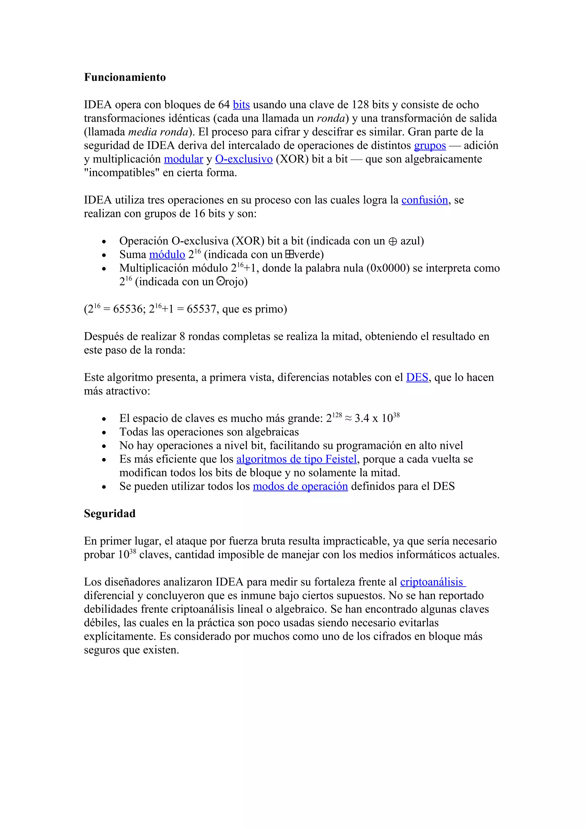 Funcionamiento

IDEA opera con bloques de 64 bits usando una clave de 128 bits y consiste de ocho
transformaciones idénticas (cada una llamada un ronda) y una transformación de salida
(llamada media ronda). El proceso para cifrar y descifrar es similar. Gran parte de la
seguridad de IDEA deriva del intercalado de operaciones de distintos grupos — adición
y multiplicación modular y O-exclusivo (XOR) bit a bit — que son algebraicamente
"incompatibles" en cierta forma.

IDEA utiliza tres operaciones en su proceso con las cuales logra la confusión, se
realizan con grupos de 16 bits y son:

   •   Operación O-exclusiva (XOR) bit a bit (indicada con un ⊕ azul)
   •   Suma módulo 216 (indicada con un verde)
   •   Multiplicación módulo 216+1, donde la palabra nula (0x0000) se interpreta como
       216 (indicada con un rojo)

(216 = 65536; 216+1 = 65537, que es primo)

Después de realizar 8 rondas completas se realiza la mitad, obteniendo el resultado en
este paso de la ronda:

Este algoritmo presenta, a primera vista, diferencias notables con el DES, que lo hacen
más atractivo:

   •   El espacio de claves es mucho más grande: 2128 ≈ 3.4 x 1038
   •   Todas las operaciones son algebraicas
   •   No hay operaciones a nivel bit, facilitando su programación en alto nivel
   •   Es más eficiente que los algoritmos de tipo Feistel, porque a cada vuelta se
       modifican todos los bits de bloque y no solamente la mitad.
   •   Se pueden utilizar todos los modos de operación definidos para el DES

Seguridad

En primer lugar, el ataque por fuerza bruta resulta impracticable, ya que sería necesario
probar 1038 claves, cantidad imposible de manejar con los medios informáticos actuales.

Los diseñadores analizaron IDEA para medir su fortaleza frente al criptoanálisis
diferencial y concluyeron que es inmune bajo ciertos supuestos. No se han reportado
debilidades frente criptoanálisis lineal o algebraico. Se han encontrado algunas claves
débiles, las cuales en la práctica son poco usadas siendo necesario evitarlas
explícitamente. Es considerado por muchos como uno de los cifrados en bloque más
seguros que existen.
 