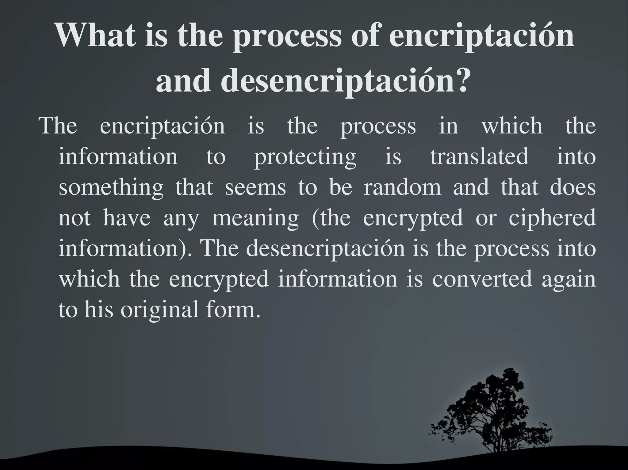 What is the process of encriptación and desencriptación? The encriptación is the process in which the information to protecting is translated into something that seems to be random and that does not have any meaning (the encrypted or ciphered information). The desencriptación is the process into which the encrypted information is converted again to his original form. 