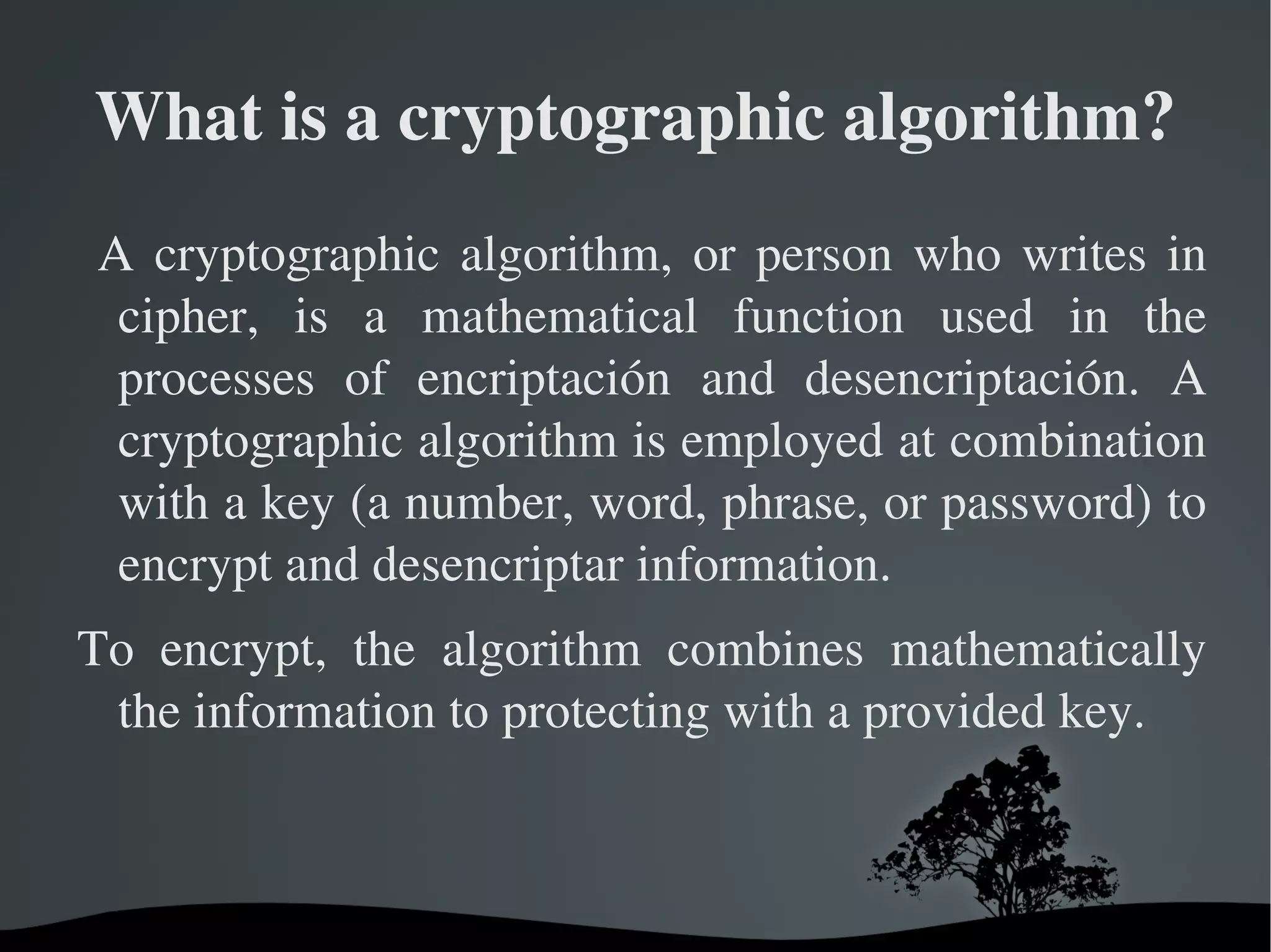 What is a cryptographic algorithm? A cryptographic algorithm, or person who writes in cipher, is a mathematical function used in the processes of encriptación and desencriptación. A cryptographic algorithm is employed at combination with a key (a number, word, phrase, or password) to encrypt and desencriptar information. 