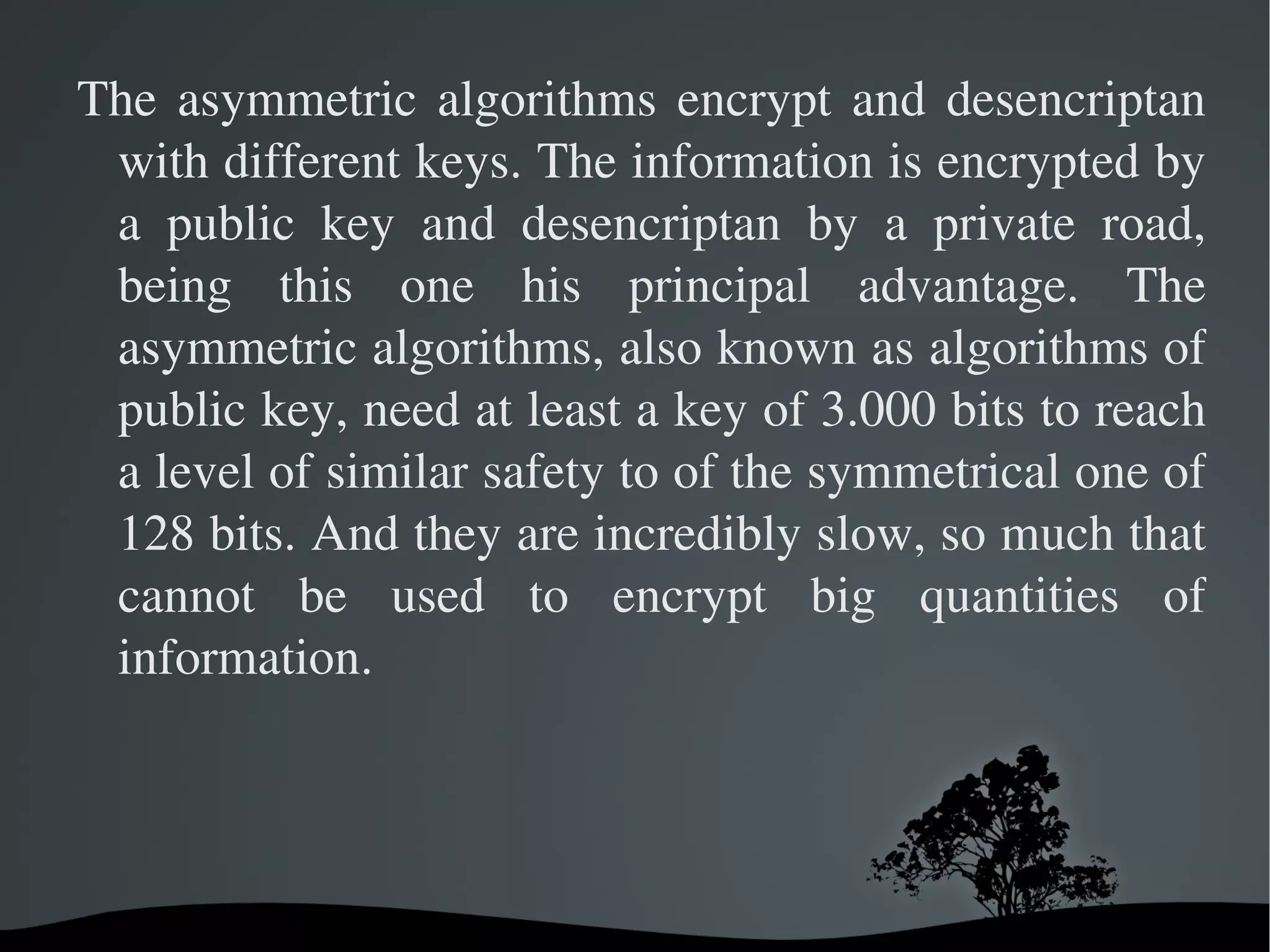 What differences are between the symmetrical algorithms and the asymmetric ones? The symmetrical algorithms encrypt and desencriptan with the same key. The principal advantages of the symmetrical algorithms are his safety and his speed. 