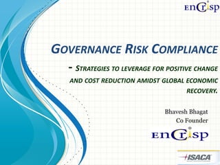 GOVERNANCE RISK COMPLIANCE
  - STRATEGIES TO LEVERAGE FOR POSITIVE CHANGE
  AND COST REDUCTION AMIDST GLOBAL ECONOMIC
                                   RECOVERY.


                              Bhavesh Bhagat
                                 Co Founder
 