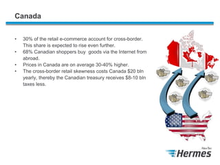 Canada
•
•
•
•

30% of the retail e-commerce account for cross-border.
This share is expected to rise even further.
68% Canadian shoppers buy goods via the Internet from
abroad.
Prices in Canada are on average 30-40% higher.
The cross-border retail skewness costs Canada $20 bln
yearly, thereby the Canadian treasury receives $8-10 bln
taxes less.

 