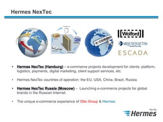 Hermes NexTec

– e-commerce projects development for clients: platform,
logistics, payments, digital marketing, client support services, etc.
•

Hermes NexTec countries of operation: the EU, USA, China, Brazil, Russia.

– Launching e-commerce projects for global
brands in the Russian Internet.
•

The unique e-commerce experience of Otto Group & Hermes.

 