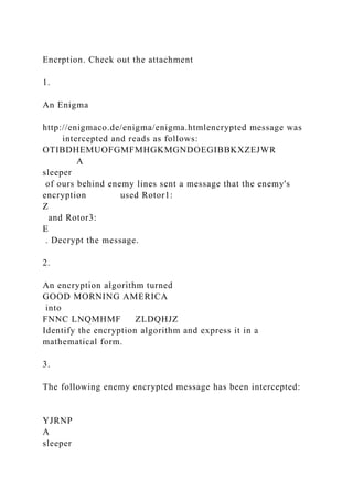 Encrption. Check out the attachment
1.
An Enigma
http://enigmaco.de/enigma/enigma.htmlencrypted message was
intercepted and reads as follows:
OTIBDHEMUOFGMFMHGKMGNDOEGIBBKXZEJWR
A
sleeper
of ours behind enemy lines sent a message that the enemy's
encryption used Rotor1:
Z
and Rotor3:
E
. Decrypt the message.
2.
An encryption algorithm turned
GOOD MORNING AMERICA
into
FNNC LNQMHMF ZLDQHJZ
Identify the encryption algorithm and express it in a
mathematical form.
3.
The following enemy encrypted message has been intercepted:
YJRNP
A
sleeper
 