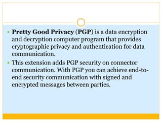  Pretty Good Privacy (PGP) is a data encryption
and decryption computer program that provides
cryptographic privacy and authentication for data
communication.
 This extension adds PGP security on connector
communication. With PGP you can achieve end-to-
end security communication with signed and
encrypted messages between parties.
 