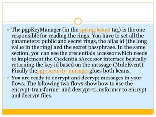  The pgpKeyManager (in the spring:beans tag) is the one
responsible for reading the rings. You have to set all the
parameters: public and secret rings, the alias id (the long
value in the ring) and the secret passphrase. In the same
section, you can see the credentials accessor which needs
to implement the CredentialsAccessor interface basically
returning the key id based on the message (MuleEvent).
Finally thepgp:security-managerglues both beans.
 You are ready to encrypt and decrypt messages in your
flows. The following two flows show how to use the
encrypt-transformer and decrypt-transformer to encrypt
and decrypt files.
 
