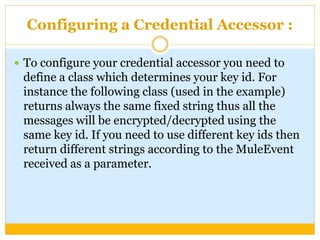 Configuring a Credential Accessor :
 To configure your credential accessor you need to
define a class which determines your key id. For
instance the following class (used in the example)
returns always the same fixed string thus all the
messages will be encrypted/decrypted using the
same key id. If you need to use different key ids then
return different strings according to the MuleEvent
received as a parameter.
 