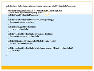 public class FakeCredentialAccessor implements CredentialsAccessor
{
private String credentials = "John Smith (TestingKey)
<john.smith@somecompany.com>";
public FakeCredentialAccessor(){
}
public FakeCredentialAccessor(String string){
this.credentials = string;
}
public String getCredentials(){
return credentials;
}
public void setCredentials(String credentials){
this.credentials = credentials;
}
public Object getCredentials(MuleEvent event){
return this.credentials;
}
public void setCredentials(MuleEvent event, Object credentials){
// dummy
}
}
 