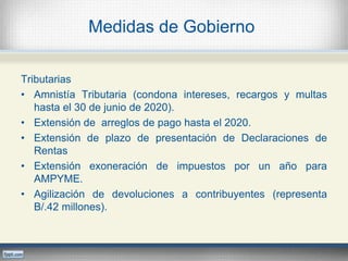Medidas de Gobierno
Tributarias
• Amnistía Tributaria (condona intereses, recargos y multas
hasta el 30 de junio de 2020).
• Extensión de arreglos de pago hasta el 2020.
• Extensión de plazo de presentación de Declaraciones de
Rentas
• Extensión exoneración de impuestos por un año para
AMPYME.
• Agilización de devoluciones a contribuyentes (representa
B/.42 millones).
 