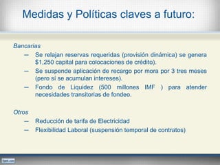 Medidas y Políticas claves a futuro:
Bancarias
─ Se relajan reservas requeridas (provisión dinámica) se genera
$1,250 capital para colocaciones de crédito).
─ Se suspende aplicación de recargo por mora por 3 tres meses
(pero sí se acumulan intereses).
─ Fondo de Liquidez (500 millones IMF ) para atender
necesidades transitorias de fondeo.
Otros
─ Reducción de tarifa de Electricidad
─ Flexibilidad Laboral (suspensión temporal de contratos)
 