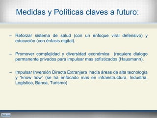 Medidas y Políticas claves a futuro:
─ Reforzar sistema de salud (con un enfoque viral defensivo) y
educación (con énfasis digital).
─ Promover complejidad y diversidad económica (requiere dialogo
permanente privados para impulsar mas sofisticados (Hausmann).
─ Impulsar Inversión Directa Extranjera hacia áreas de alta tecnología
y “know how” (se ha enfocado mas en infraestructura, Industria,
Logística, Banca, Turismo)
 