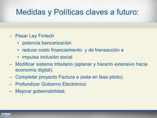 Medidas y Políticas claves a futuro:
─ Pasar Ley Fintech
• potencia bancarización
• reduce costo financiamiento y de transacción e
• impulsa inclusión social
─ Modificar sistema tributario (aplanar y hacerlo extensivo hacia
economía digital).
─ Completar proyecto Factura e (esta en fase piloto).
─ Profundizar Gobierno Electrónico
─ Mejorar gobernabilidad.
 