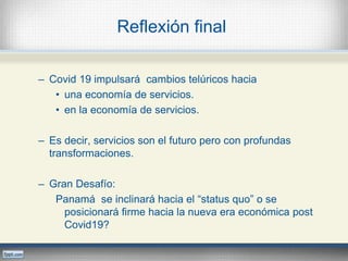 Reflexión final
– Covid 19 impulsará cambios telúricos hacia
• una economía de servicios.
• en la economía de servicios.
– Es decir, servicios son el futuro pero con profundas
transformaciones.
– Gran Desafío:
Panamá se inclinará hacia el “status quo” o se
posicionará firme hacia la nueva era económica post
Covid19?
 