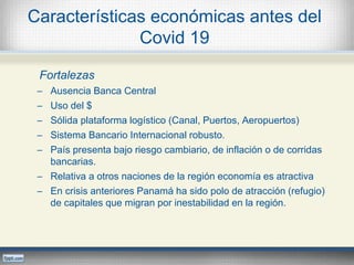 Características económicas antes del
Covid 19
Fortalezas
─ Ausencia Banca Central
─ Uso del $
─ Sólida plataforma logístico (Canal, Puertos, Aeropuertos)
─ Sistema Bancario Internacional robusto.
─ País presenta bajo riesgo cambiario, de inflación o de corridas
bancarias.
─ Relativa a otros naciones de la región economía es atractiva
─ En crisis anteriores Panamá ha sido polo de atracción (refugio)
de capitales que migran por inestabilidad en la región.
 