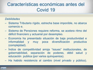 Características económicas antes del
Covid 19
Debilidades
─ Sistema Tributario rígido, estrecha base imponible, no abarca
comercio e.
─ Sistema de Pensiones requiere reforma, se acelera ritmo del
déficit financiero y actuarial por desempleo.
─ Economía ha presentado situación de baja productividad e
informalidad y muy poca diversificación productiva
(complejidad).
─ Índice de competitividad arroja “issues” institucionales, de
gobernabilidad, separación de poderes, débil salud y
educación publica (por varios quinquenios).
─ Ha habido resistencia al cambio (nivel privado y público).
 