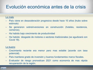 Evolución económica antes de la crisis
Lo malo
─ País viene en desaceleración progresiva desde hace 10 años (hubo sobre
estimulo)
─ Se generaron sobreinversiones en construcción (hoteles, residencia,
comercio).
─ Ha habido bajo crecimiento de productividad
─ Ha habido desgaste de motores o sectores tradicionales (se agudizará con
Covid 19).
Lo bueno
─ Crecimiento reciente era menor pero mas estable (acorde con tasa
potencial).
─ País mantiene grado de inversión y buenos fundamentos marco fiscales.
─ Evaluador de riesgo pronostican 2021 como economía de mas rápida
recuperación de la región.
 